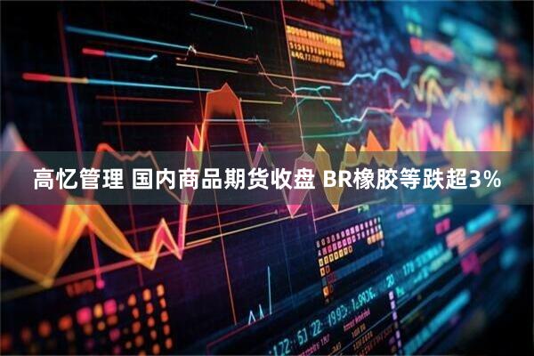 高忆管理 国内商品期货收盘 BR橡胶等跌超3%