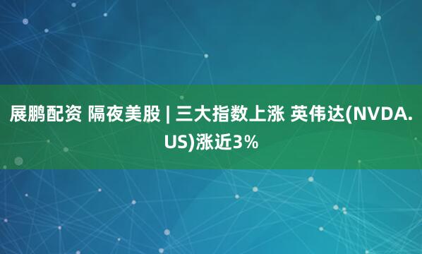 展鹏配资 隔夜美股 | 三大指数上涨 英伟达(NVDA.US)涨近3%
