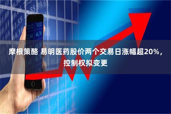 摩根策酪 易明医药股价两个交易日涨幅超20%，控制权拟变更