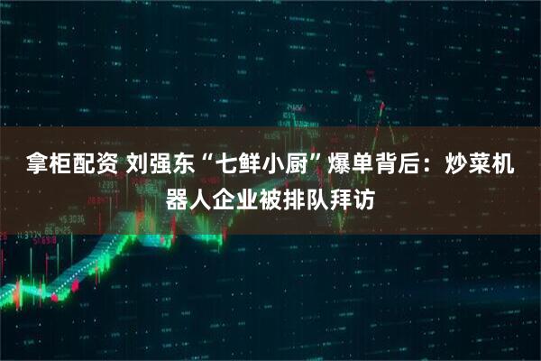 拿柜配资 刘强东“七鲜小厨”爆单背后：炒菜机器人企业被排队拜访