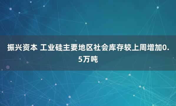 振兴资本 工业硅主要地区社会库存较上周增加0.5万吨