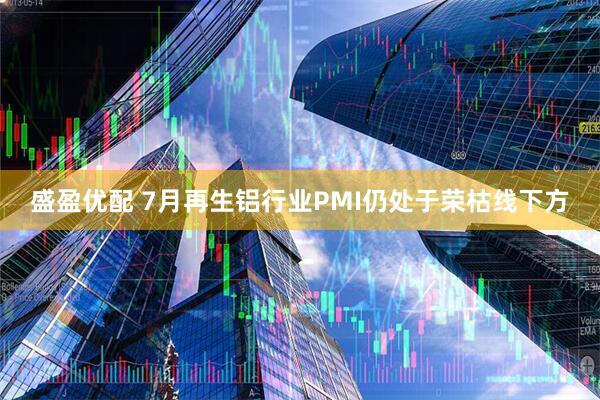 盛盈优配 7月再生铝行业PMI仍处于荣枯线下方