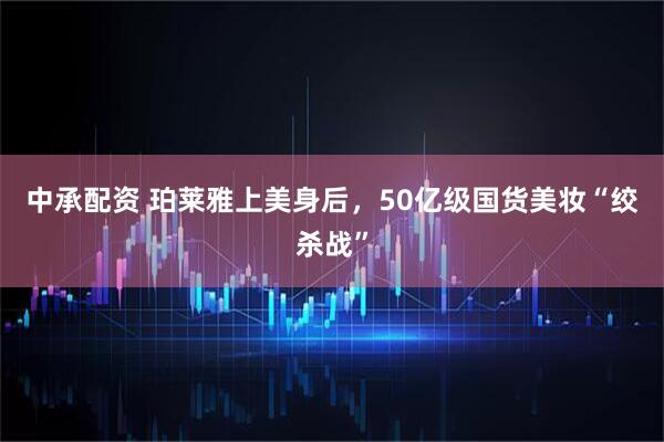 中承配资 珀莱雅上美身后，50亿级国货美妆“绞杀战”