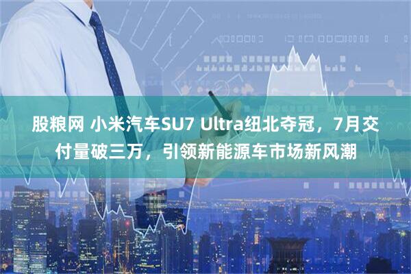 股粮网 小米汽车SU7 Ultra纽北夺冠，7月交付量破三万，引领新能源车市场新风潮