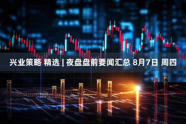 兴业策略 精选 | 夜盘盘前要闻汇总 8月7日 周四