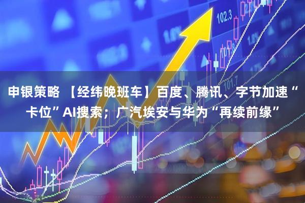 申银策略 【经纬晚班车】百度、腾讯、字节加速“卡位”AI搜索；广汽埃安与华为“再续前缘”