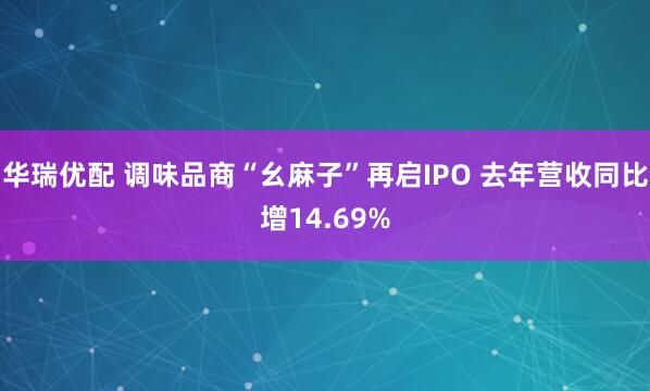 华瑞优配 调味品商“幺麻子”再启IPO 去年营收同比增14.69%