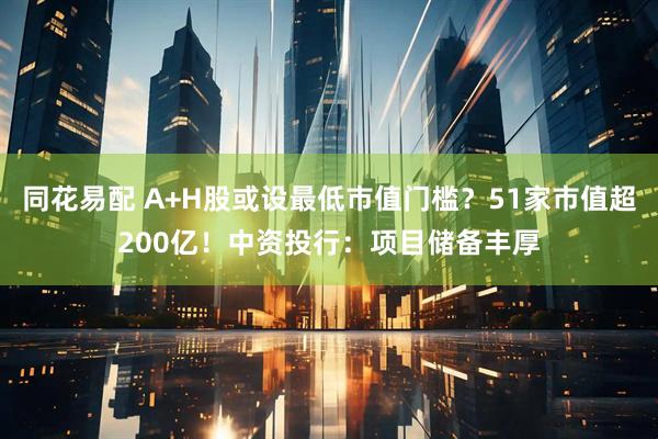 同花易配 A+H股或设最低市值门槛？51家市值超200亿！中资投行：项目储备丰厚