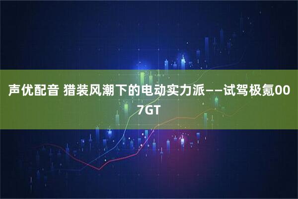 声优配音 猎装风潮下的电动实力派——试驾极氪007GT