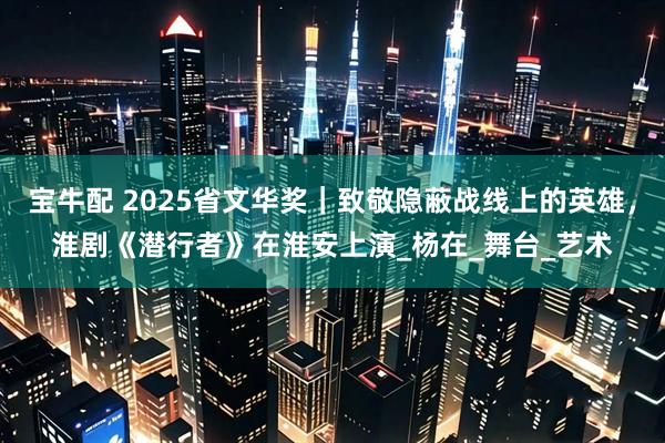 宝牛配 2025省文华奖｜致敬隐蔽战线上的英雄，淮剧《潜行者》在淮安上演_杨在_舞台_艺术