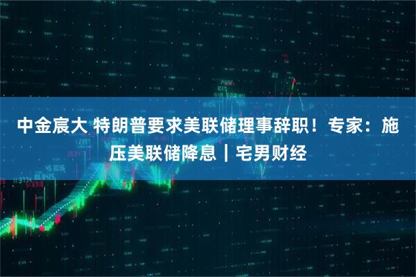 中金宸大 特朗普要求美联储理事辞职！专家：施压美联储降息｜宅男财经