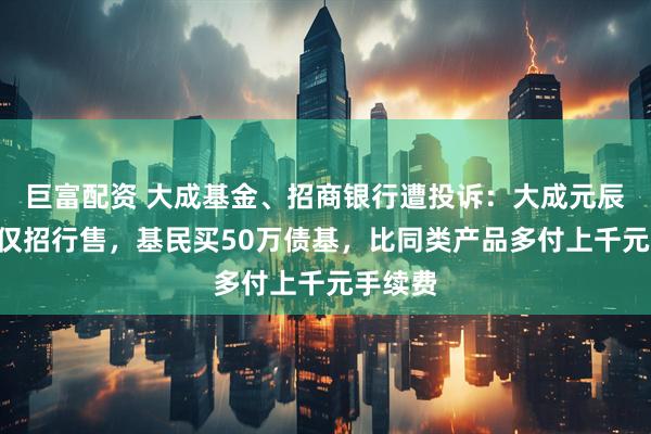 巨富配资 大成基金、招商银行遭投诉：大成元辰招利D仅招行售，基民买50万债基，比同类产品多付上千元手续费