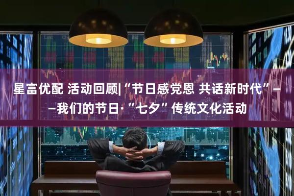 星富优配 活动回顾|“节日感党恩 共话新时代”——我们的节日·“七夕”传统文化活动