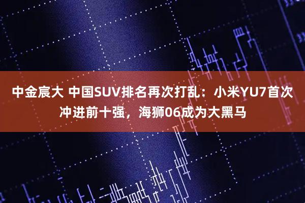 中金宸大 中国SUV排名再次打乱：小米YU7首次冲进前十强，海狮06成为大黑马