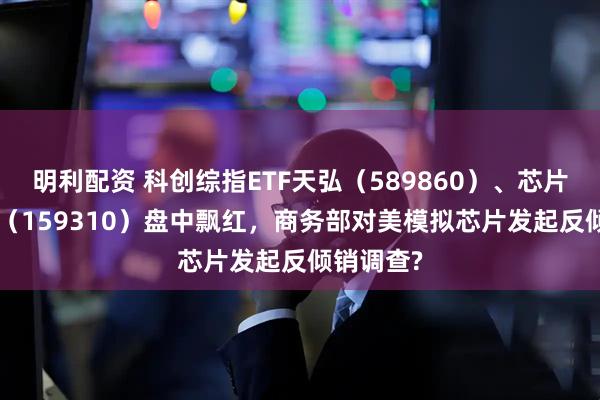 明利配资 科创综指ETF天弘（589860）、芯片ETF天弘（159310）盘中飘红，商务部对美模拟芯片发起反倾销调查?