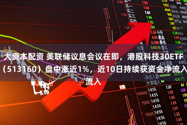 大资本配资 美联储议息会议在即，港股科技30ETF（513160）盘中涨近1%，近10日持续获资金净流入