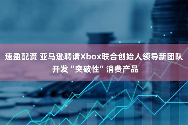 速盈配资 亚马逊聘请Xbox联合创始人领导新团队 开发“突破性”消费产品