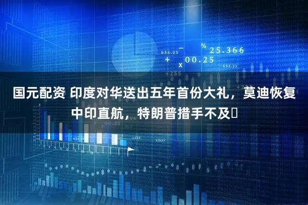 国元配资 印度对华送出五年首份大礼，莫迪恢复中印直航，特朗普措手不及​