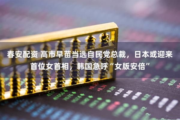 春安配资 高市早苗当选自民党总裁，日本或迎来首位女首相，韩国急呼“女版安倍”