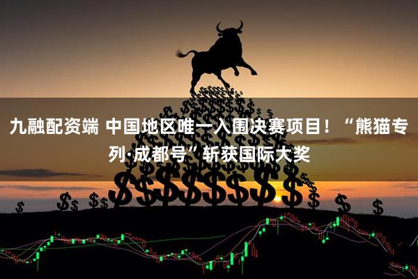 九融配资端 中国地区唯一入围决赛项目！“熊猫专列·成都号”斩获国际大奖