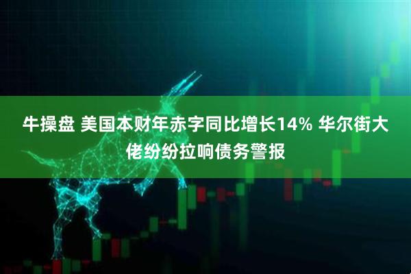 牛操盘 美国本财年赤字同比增长14% 华尔街大佬纷纷拉响债务警报