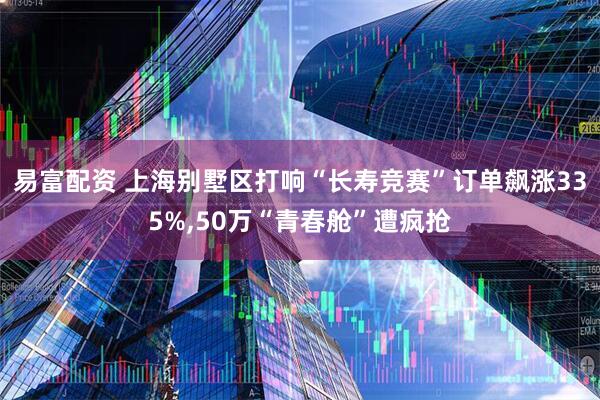 易富配资 上海别墅区打响“长寿竞赛”订单飙涨335%,50万“青春舱”遭疯抢